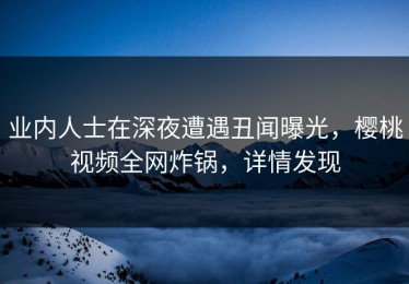 业内人士在深夜遭遇丑闻曝光，樱桃视频全网炸锅，详情发现