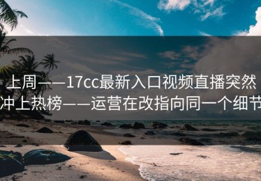 上周——17cc最新入口视频直播突然冲上热榜——运营在改指向同一个细节