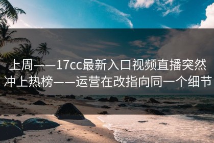 上周——17cc最新入口视频直播突然冲上热榜——运营在改指向同一个细节