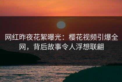网红昨夜花絮曝光：樱花视频引爆全网，背后故事令人浮想联翩