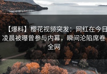 【爆料】樱花视频突发：网红在今日凌晨被曝曾参与内幕，瞬间沦陷席卷全网