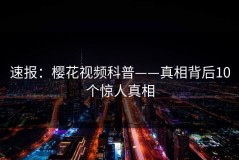 速报：樱花视频科普——真相背后10个惊人真相