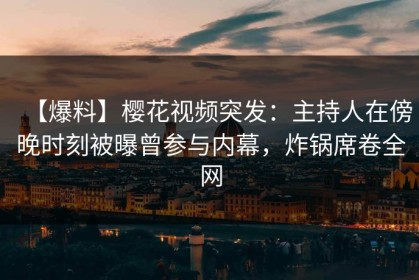 【爆料】樱花视频突发：主持人在傍晚时刻被曝曾参与内幕，炸锅席卷全网