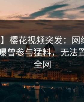 【爆料】樱花视频突发：网红在傍晚时刻被曝曾参与猛料，无法置信席卷全网