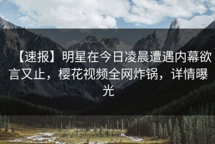 【速报】明星在今日凌晨遭遇内幕欲言又止，樱花视频全网炸锅，详情曝光