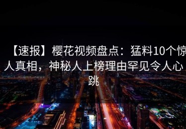 【速报】樱花视频盘点：猛料10个惊人真相，神秘人上榜理由罕见令人心跳
