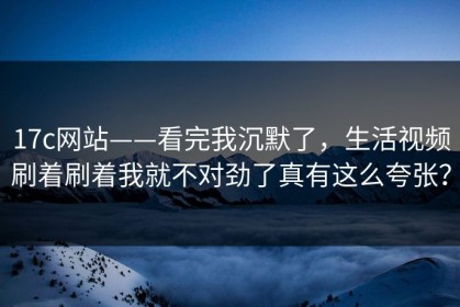 17c网站——看完我沉默了，生活视频刷着刷着我就不对劲了真有这么夸张？
