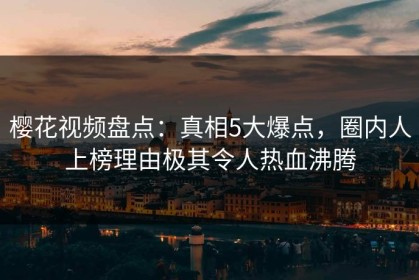 樱花视频盘点：真相5大爆点，圈内人上榜理由极其令人热血沸腾