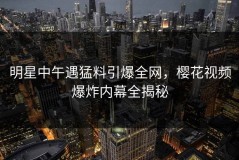 明星中午遇猛料引爆全网，樱花视频爆炸内幕全揭秘