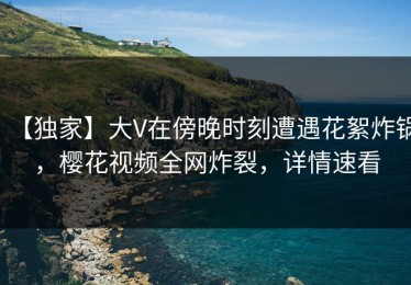 【独家】大V在傍晚时刻遭遇花絮炸锅，樱花视频全网炸裂，详情速看