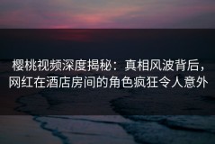 樱桃视频深度揭秘：真相风波背后，网红在酒店房间的角色疯狂令人意外