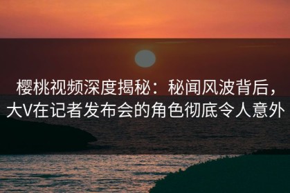 樱桃视频深度揭秘：秘闻风波背后，大V在记者发布会的角色彻底令人意外