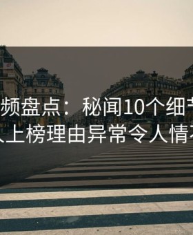 樱花视频盘点：秘闻10个细节真相，神秘人上榜理由异常令人情不自禁