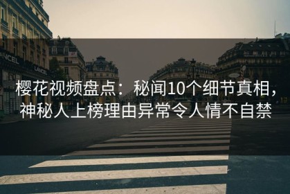 樱花视频盘点：秘闻10个细节真相，神秘人上榜理由异常令人情不自禁