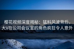 樱花视频深度揭秘：猛料风波背后，大V在公司会议室的角色疯狂令人意外