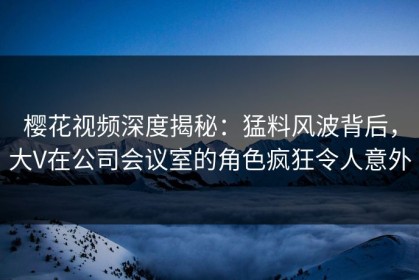 樱花视频深度揭秘：猛料风波背后，大V在公司会议室的角色疯狂令人意外