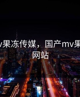 国产mv果冻传媒，国产mv果冻传媒网站