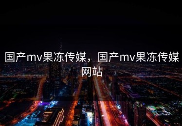 国产mv果冻传媒，国产mv果冻传媒网站
