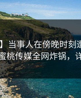 【速报】当事人在傍晚时刻遭遇内幕 揭秘，蜜桃传媒全网炸锅，详情点击