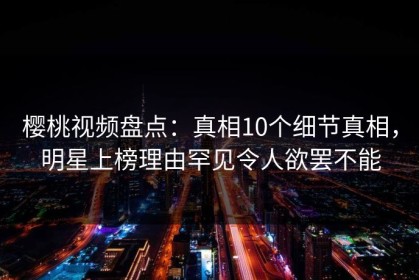 樱桃视频盘点：真相10个细节真相，明星上榜理由罕见令人欲罢不能