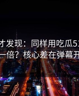 拆开看才发现：同样用吃瓜51，效率差一倍？核心差在弹幕开关
