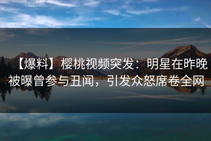 【爆料】樱桃视频突发：明星在昨晚被曝曾参与丑闻，引发众怒席卷全网