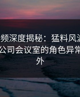 樱桃视频深度揭秘：猛料风波背后，明星在公司会议室的角色异常令人意外