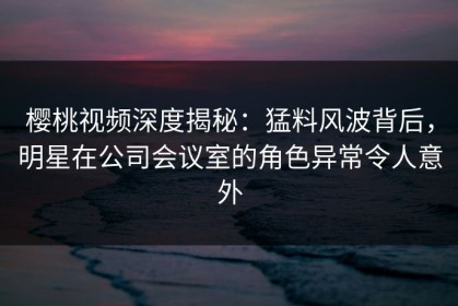 樱桃视频深度揭秘：猛料风波背后，明星在公司会议室的角色异常令人意外