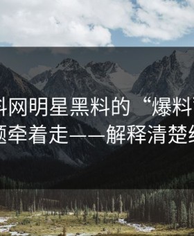 关于黑料网明星黑料的“爆料”——别被标题牵着走——解释清楚给你看