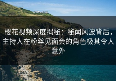 樱花视频深度揭秘：秘闻风波背后，主持人在粉丝见面会的角色极其令人意外