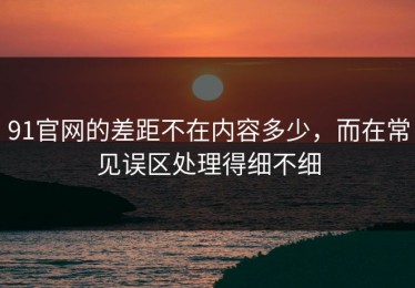 91官网的差距不在内容多少，而在常见误区处理得细不细
