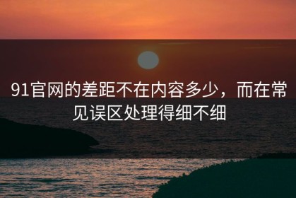 91官网的差距不在内容多少，而在常见误区处理得细不细