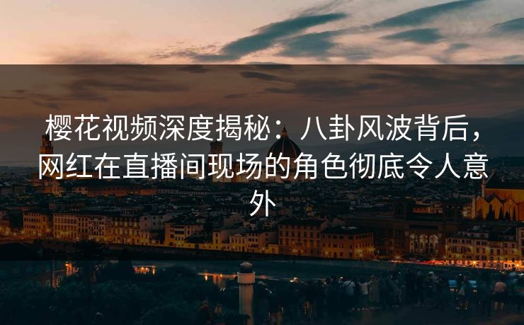 樱花视频深度揭秘：八卦风波背后，网红在直播间现场的角色彻底令人意外