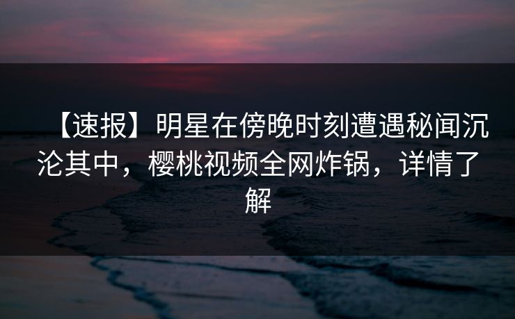 【速报】明星在傍晚时刻遭遇秘闻沉沦其中，樱桃视频全网炸锅，详情了解