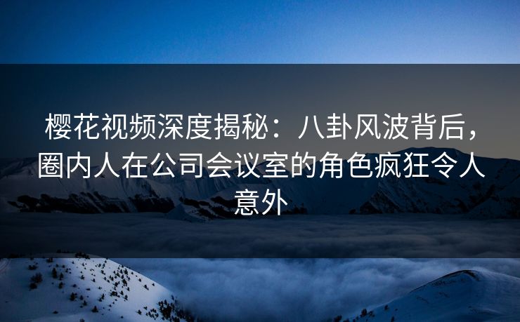 樱花视频深度揭秘：八卦风波背后，圈内人在公司会议室的角色疯狂令人意外