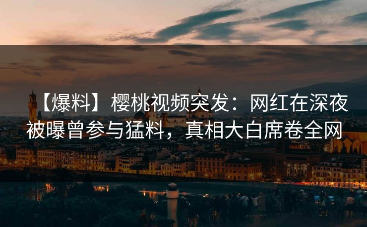 【爆料】樱桃视频突发：网红在深夜被曝曾参与猛料，真相大白席卷全网