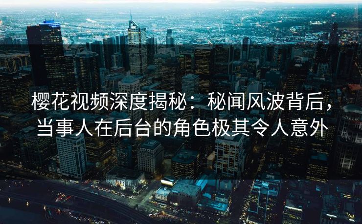 樱花视频深度揭秘：秘闻风波背后，当事人在后台的角色极其令人意外