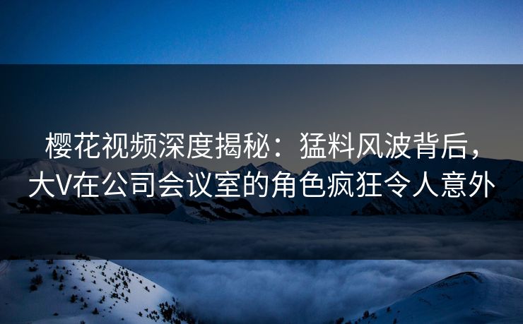 樱花视频深度揭秘：猛料风波背后，大V在公司会议室的角色疯狂令人意外