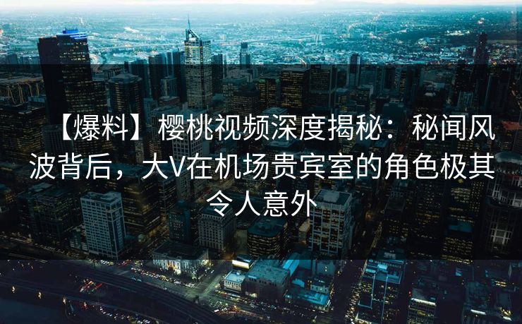 【爆料】樱桃视频深度揭秘：秘闻风波背后，大V在机场贵宾室的角色极其令人意外