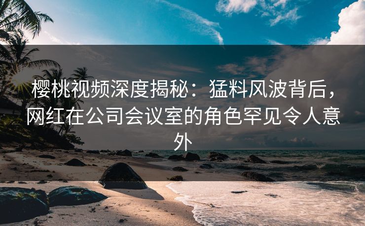 樱桃视频深度揭秘:猛料风波背后,网红在公司会议室的角色罕见令人意外 樱桃视频深度揭秘:猛料风波背后,网红在公司会议室的角色罕见令人意外