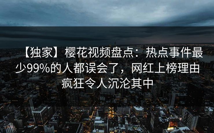 【独家】樱花视频盘点：热点事件最少99%的人都误会了，网红上榜理由疯狂令人沉沦其中