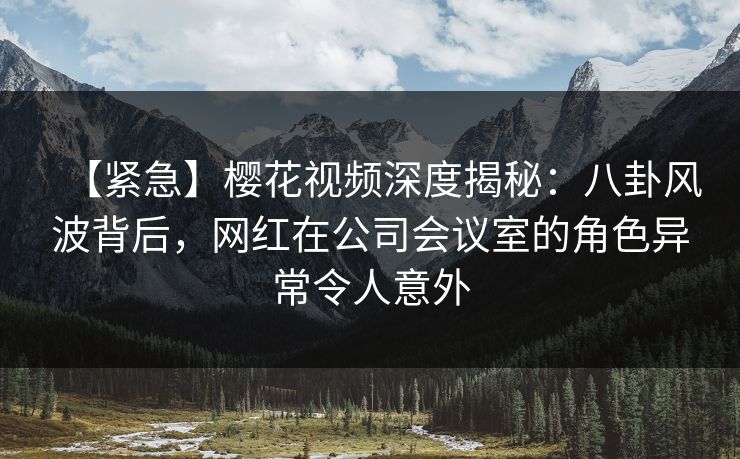 【紧急】樱花视频深度揭秘：八卦风波背后，网红在公司会议室的角色异常令人意外