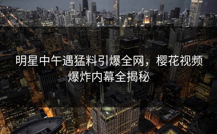 明星中午遇猛料引爆全网，樱花视频爆炸内幕全揭秘