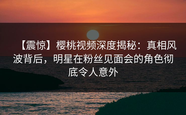 【震惊】樱桃视频深度揭秘：真相风波背后，明星在粉丝见面会的角色彻底令人意外