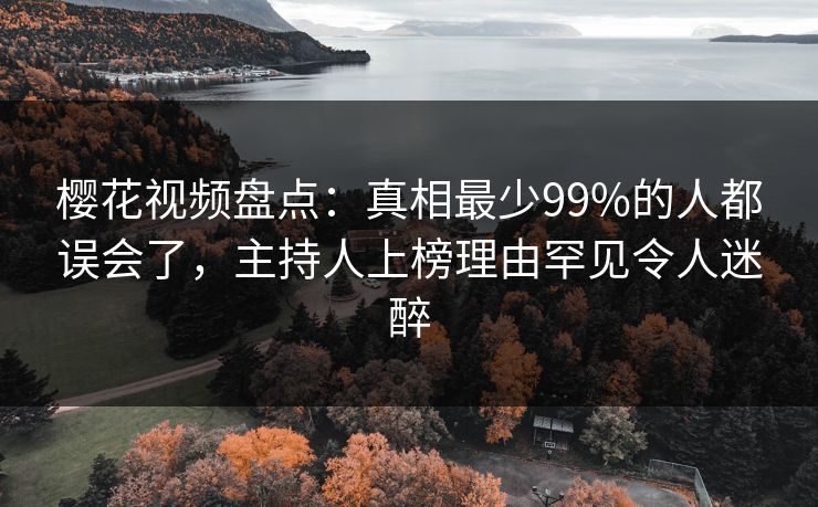 樱花视频盘点：真相最少99%的人都误会了，主持人上榜理由罕见令人迷醉