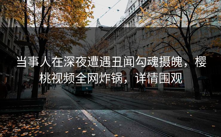 当事人在深夜遭遇丑闻勾魂摄魄，樱桃视频全网炸锅，详情围观