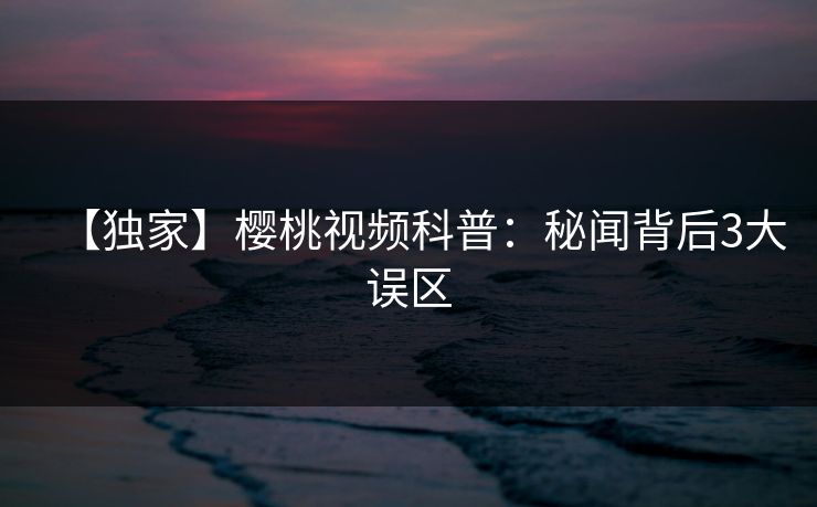 【独家】樱桃视频科普：秘闻背后3大误区