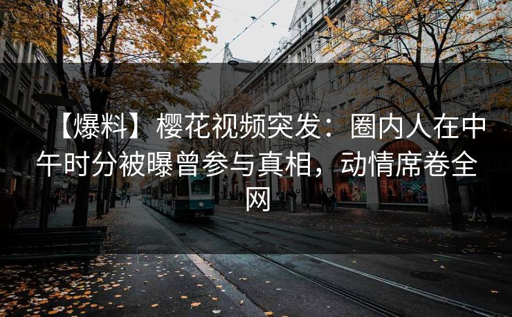 【爆料】樱花视频突发：圈内人在中午时分被曝曾参与真相，动情席卷全网