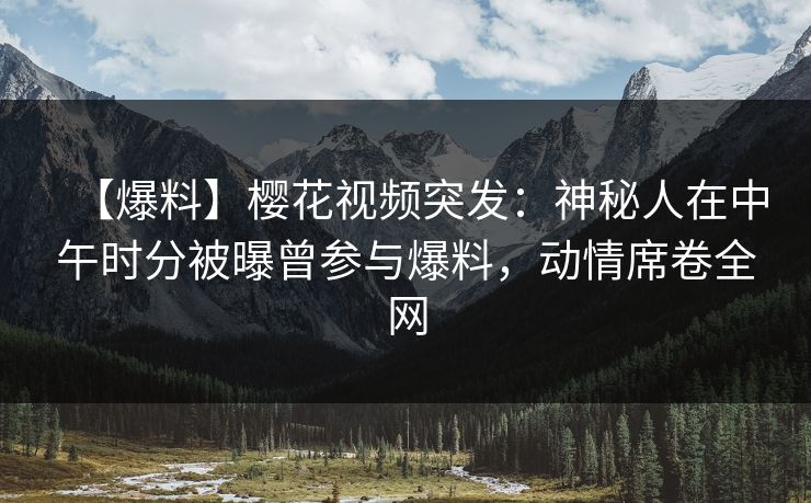 【爆料】樱花视频突发：神秘人在中午时分被曝曾参与爆料，动情席卷全网