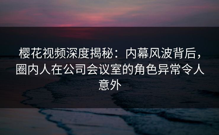 樱花视频深度揭秘：内幕风波背后，圈内人在公司会议室的角色异常令人意外